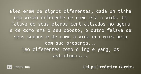 Eles eram de signos diferentes, cada um tinha uma visão diferente de como era a vida. Um falava de seus planos centralizados no agora e de como era o seu oposto... Frase de Felipe Frederico Pereira.