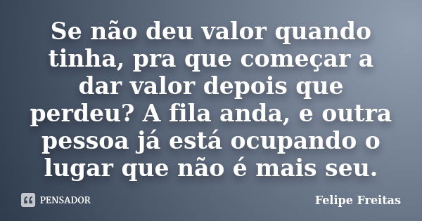 Se não deu valor quando tinha, pra que começar a dar valor depois que perdeu? A fila anda, e outra pessoa já está ocupando o lugar que não é mais seu.... Frase de Felipe Freitas.