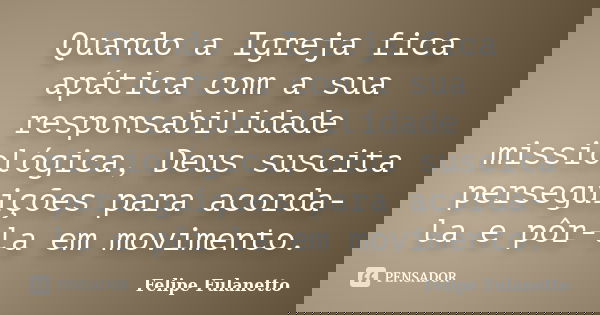 Quando a Igreja fica apática com a sua responsabilidade missiológica, Deus suscita perseguições para acorda-la e pôr-la em movimento.... Frase de Felipe Fulanetto.