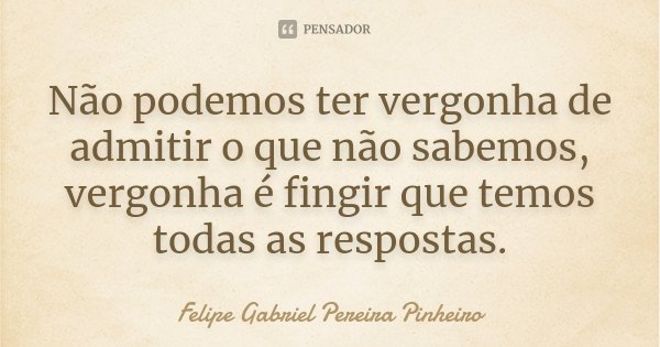Não podemos ter vergonha de admitir o que não sabemos, vergonha é fingir que temos todas as respostas.... Frase de Felipe Gabriel Pereira Pinheiro.