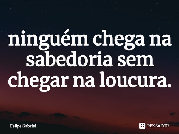 ⁠ninguém chega na sabedoria sem chegar na loucura.... Frase de Felipe Gabriel.