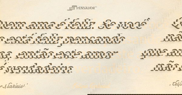 Quem ama é feliz. Se você não está feliz pensando que ama, então este amor não é verdadeiro.... Frase de Felipe Gabriel.