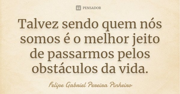 Talvez sendo quem nós somos é o melhor jeito de passarmos pelos obstáculos da vida.... Frase de Felipe Gabriel Pereira Pinheiro.