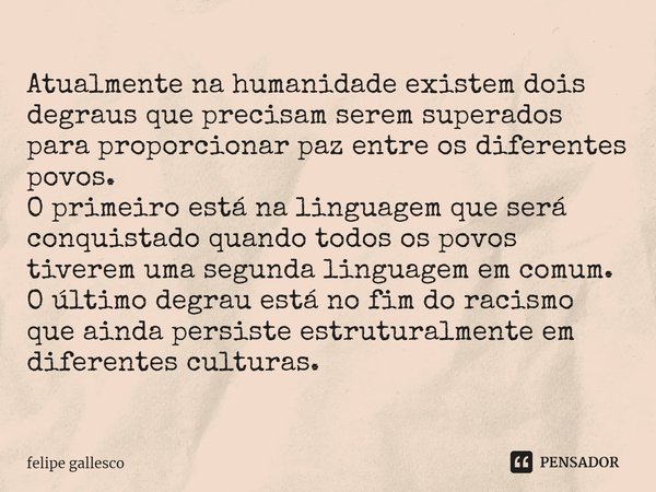 ⁠Atualmente na humanidade existem dois degraus que precisam serem superados para proporcionar paz entre os diferentes povos.
O primeiro está na linguagem que se... Frase de Felipe Gallesco.