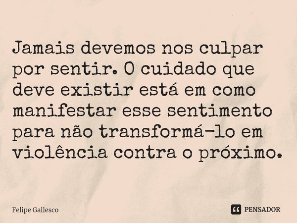 ⁠Jamais devemos nos culpar por sentir. O cuidado que deve existir está em como manifestar esse sentimento para não transformá-lo em violência contra o próximo.... Frase de Felipe Gallesco.