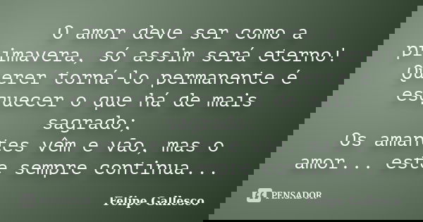 O amor deve ser como a primavera, só assim será eterno! Querer torná-lo permanente é esquecer o que há de mais sagrado; Os amantes vêm e vão, mas o amor... este... Frase de Felipe Gallesco.
