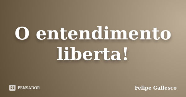 O entendimento liberta!... Frase de Felipe Gallesco.