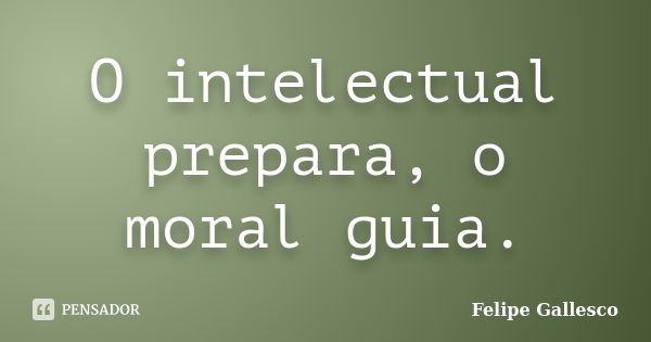 O intelectual prepara, o moral guia.... Frase de Felipe Gallesco.