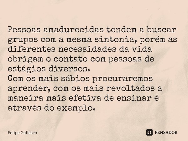 ⁠Pessoas amadurecidas tendem a buscar grupos com a mesma sintonia, porém as diferentes necessidades da vida obrigam o contato com pessoas de estágios diversos.
... Frase de Felipe Gallesco.