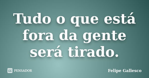 Tudo o que está fora da gente será tirado.... Frase de Felipe Gallesco.