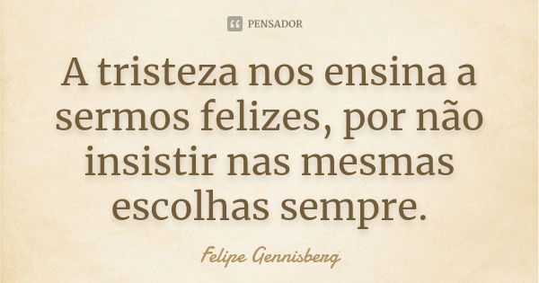 A tristeza nos ensina a sermos felizes, por não insistir nas mesmas escolhas sempre.... Frase de Felipe Gennisberg.