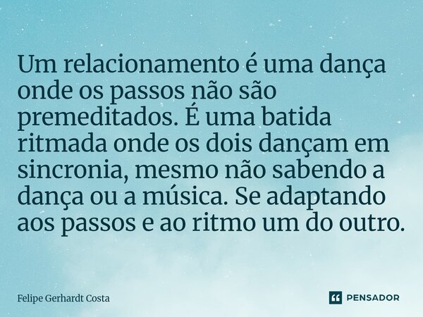 Um relacionamento é uma dança onde os passos não são premeditados. É uma batida ritmada onde os dois dançam em sincronia, mesmo não sabendo a dança ou a música.... Frase de Felipe Gerhardt Costa.