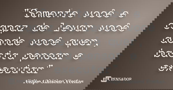 "Somente você e capaz de levar você aonde você quer, basta pensar e executar"... Frase de Felipe Ghisleni Freitas.