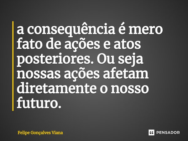 ⁠a consequência é mero fato de ações e atos posteriores. Ou seja nossas ações afetam diretamente o nosso futuro.... Frase de Felipe Gonçalves Viana.