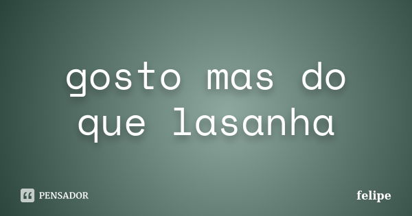 gosto mas do que lasanha... Frase de felipe.