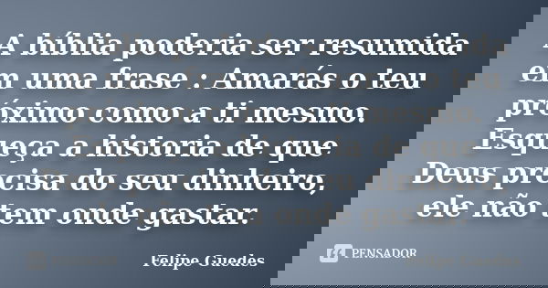 A bíblia poderia ser resumida em uma frase : Amarás o teu próximo como a ti mesmo. Esqueça a historia de que Deus precisa do seu dinheiro, ele não tem onde gast... Frase de Felipe Guedes.
