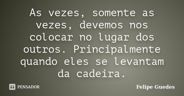 As vezes, somente as vezes, devemos nos colocar no lugar dos outros. Principalmente quando eles se levantam da cadeira.... Frase de Felipe Guedes.