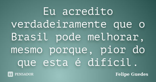 Eu acredito verdadeiramente que o Brasil pode melhorar, mesmo porque, pior do que esta é difícil.... Frase de Felipe Guedes.