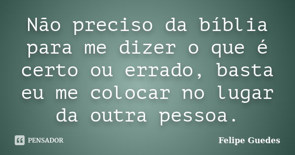 Não preciso da bíblia para me dizer o que é certo ou errado, basta eu me colocar no lugar da outra pessoa.... Frase de Felipe Guedes.