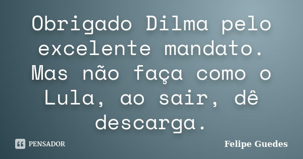 Obrigado Dilma pelo excelente mandato. Mas não faça como o Lula, ao sair, dê descarga.... Frase de Felipe Guedes.