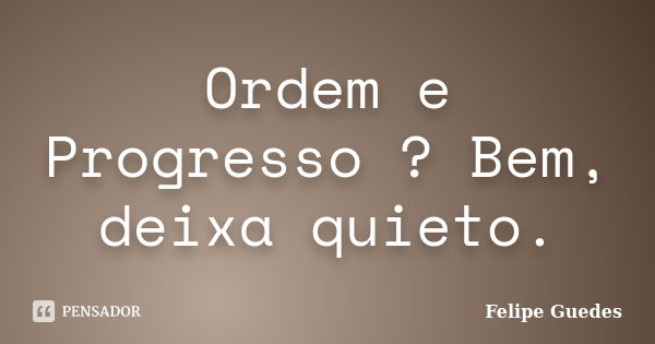 Ordem e Progresso ? Bem, deixa quieto.... Frase de Felipe Guedes.