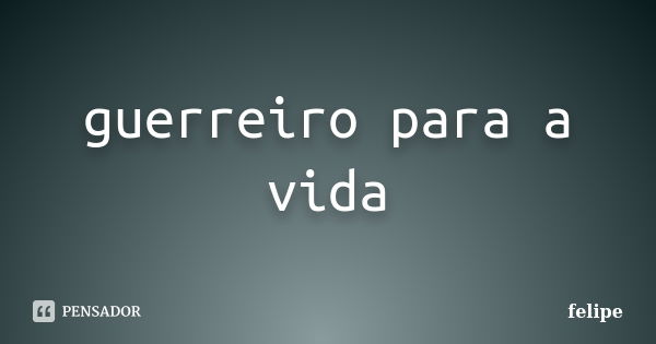 guerreiro para a vida... Frase de felipe.