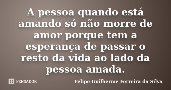 A pessoa quando está amando só não morre de amor porque tem a esperança de passar o resto da vida ao lado da pessoa amada.... Frase de Felipe Guilherme Ferreira da Silva.