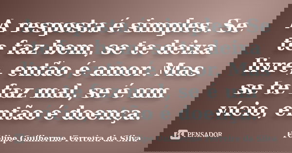 A resposta é simples. Se te faz bem, se te deixa livre, então é amor. Mas se te faz mal, se é um vício, então é doença.... Frase de Felipe Guilherme Ferreira da Silva.