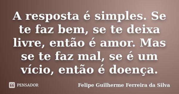 A resposta é simples. Se te faz bem, se te deixa livre, então é amor. Mas se te faz mal, se é um vício, então é doença.... Frase de Felipe Guilherme Ferreira da Silva.