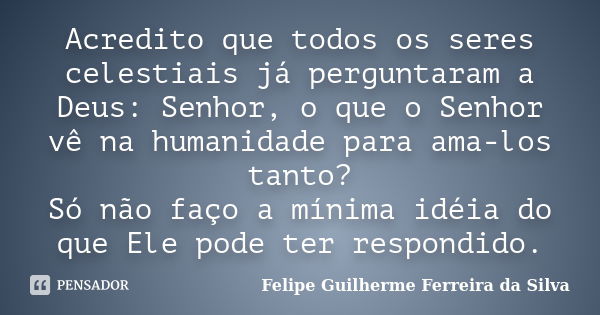 Acredito que todos os seres celestiais já perguntaram a Deus: Senhor, o que o Senhor vê na humanidade para ama-los tanto? Só não faço a mínima idéia do que Ele ... Frase de Felipe Guilherme Ferreira da Silva.