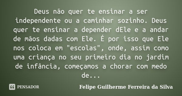 Deus não quer te ensinar a ser independente ou a caminhar sozinho. Deus quer te ensinar a depender dEle e a andar de mãos dadas com Ele. É por isso que Ele nos ... Frase de Felipe Guilherme Ferreira da Silva.