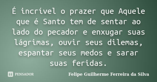 É incrível o prazer que Aquele que é Santo tem de sentar ao lado do pecador e enxugar suas lágrimas, ouvir seus dilemas, espantar seus medos e sarar suas ferida... Frase de Felipe Guilherme Ferreira da Silva.