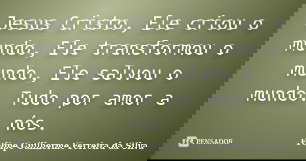 Jesus Cristo, Ele criou o mundo, Ele transformou o mundo, Ele salvou o mundo. Tudo por amor a nós.... Frase de Felipe Guilherme Ferreira da Silva.