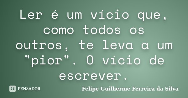 Ler é um vício que, como todos os outros, te leva a um "pior". O vício de escrever.... Frase de Felipe Guilherme Ferreira da Silva.