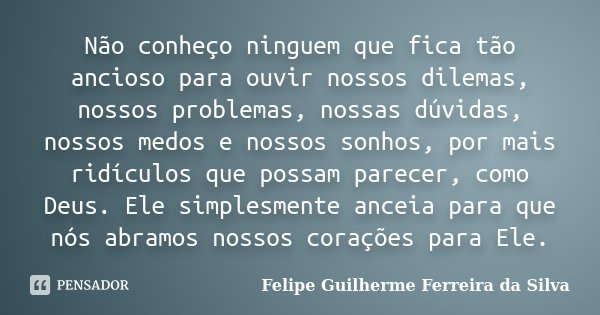 Não conheço ninguem que fica tão ancioso para ouvir nossos dilemas, nossos problemas, nossas dúvidas, nossos medos e nossos sonhos, por mais ridículos que possa... Frase de Felipe Guilherme Ferreira da Silva.