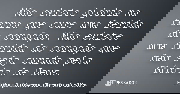 Não existe glória na terra que cure uma ferida do coração. Não existe uma ferida do coração que não seja curada pela Glória de Deus.... Frase de Felipe Guilherme Ferreira da Silva.