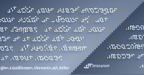O dia que você entrega sua vida a Jesus é, ao mesmo tempo, o dia da sua morte e o dia do seu nascimento. O velho homem morre e o novo nasce.... Frase de Felipe Guilherme Ferreira da Silva.