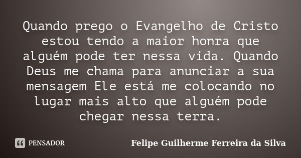 Quando prego o Evangelho de Cristo estou tendo a maior honra que alguém pode ter nessa vida. Quando Deus me chama para anunciar a sua mensagem Ele está me coloc... Frase de Felipe Guilherme Ferreira da Silva.