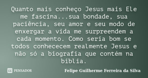 Quanto mais conheço Jesus mais Ele me fascina...sua bondade, sua paciência, seu amor e seu modo de enxergar a vida me surpreendem a cada momento. Como seria bom... Frase de Felipe Guilherme Ferreira da Silva.