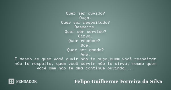 Quer ser ouvido? Ouça. Quer ser respeitado? Respeite. Quer ser servido? Sirva. Quer receber? Doe. Quer ser amado? Ame. E mesmo se quem você ouvir não te ouça,qu... Frase de Felipe Guilherme Ferreira da Silva.