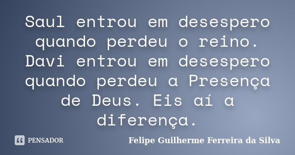 Saul entrou em desespero quando perdeu o reino. Davi entrou em desespero quando perdeu a Presença de Deus. Eis aí a diferença.... Frase de Felipe Guilherme Ferreira da Silva.