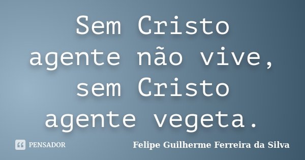 Sem Cristo agente não vive, sem Cristo agente vegeta.... Frase de Felipe Guilherme Ferreira da Silva.