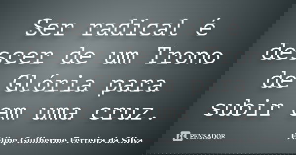 Ser radical é descer de um Trono de Glória para subir em uma cruz.... Frase de Felipe Guilherme Ferreira da Silva.