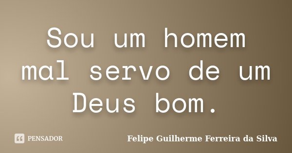 Sou um homem mal servo de um Deus bom.... Frase de Felipe Guilherme Ferreira da Silva.
