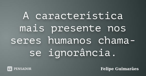 A característica mais presente nos seres humanos chama-se ignorância.... Frase de Felipe Guimarães.