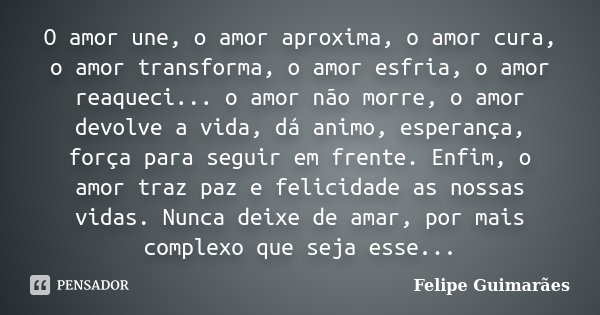 O amor une, o amor aproxima, o amor cura, o amor transforma, o amor esfria, o amor reaqueci... o amor não morre, o amor devolve a vida, dá animo, esperança, for... Frase de Felipe Guimarães.