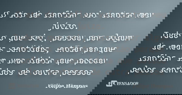 O ato de confiar vai contra meu juízo. Tudo o que sei, passou por algum de meus sentidos, então porque confiar em uma ideia que passou pelos sentidos de outra p... Frase de Felipe Hempas.