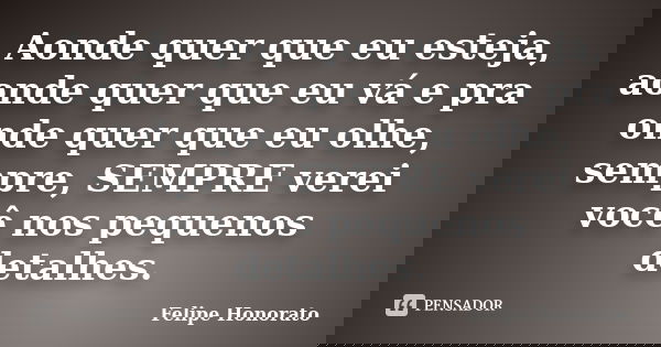 Aonde quer que eu esteja, aonde quer que eu vá e pra onde quer que eu olhe, sempre, SEMPRE verei você nos pequenos detalhes.... Frase de Felipe Honorato.