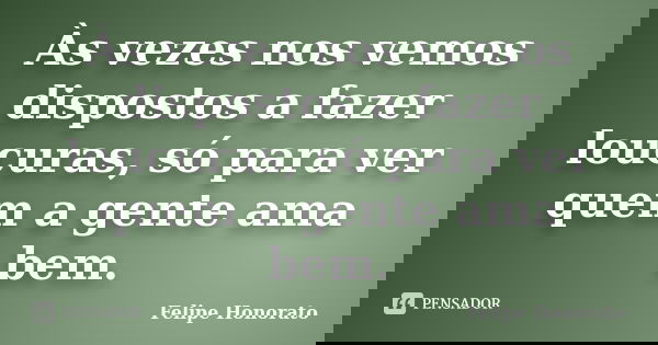 Às vezes nos vemos dispostos a fazer loucuras, só para ver quem a gente ama bem.... Frase de Felipe Honorato.