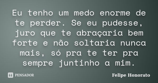 Eu tenho um medo enorme de te perder. Se eu pudesse, juro que te abraçaria bem forte e não soltaria nunca mais, só pra te ter pra sempre juntinho a mim.... Frase de Felipe Honorato.